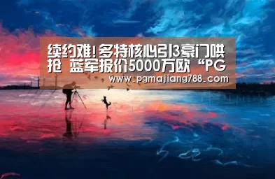 续约难!多特核心引3豪门哄抢 蓝军报价5000万欧“PG电子平台”(图1) PG Soft APP
